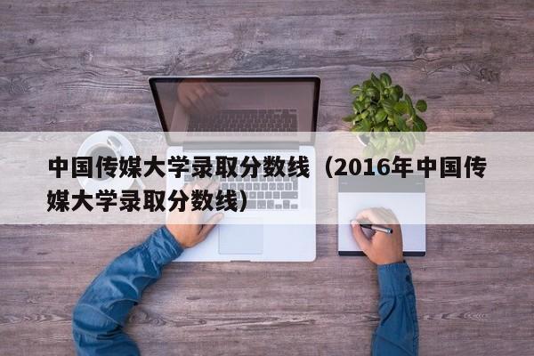 中国传媒大学录取分数线（2016年中国传媒大学录取分数线）