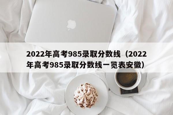 2022年高考985录取分数线（2022年高考985录取分数线一览表安徽）