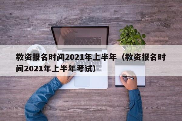 教资报名时间2021年上半年（教资报名时间2021年上半年考试）