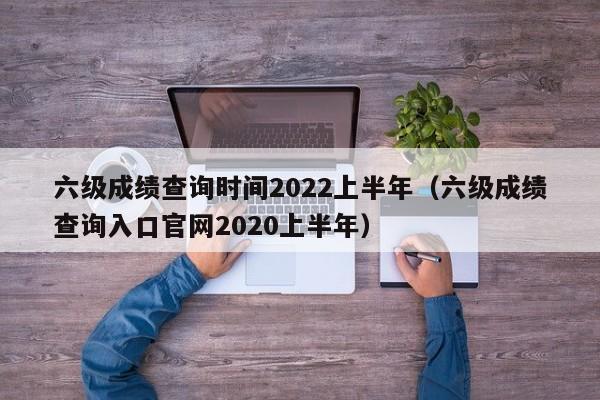 六级成绩查询时间2022上半年（六级成绩查询入口官网2020上半年）