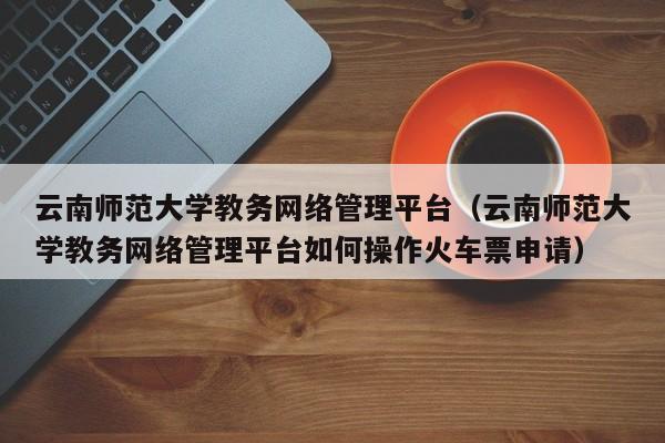 云南师范大学教务网络管理平台（云南师范大学教务网络管理平台如何操作火车票申请）