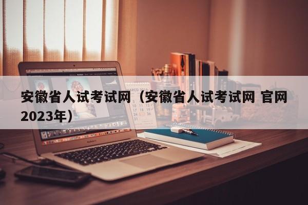 安徽省人试考试网（安徽省人试考试网 官网2023年）