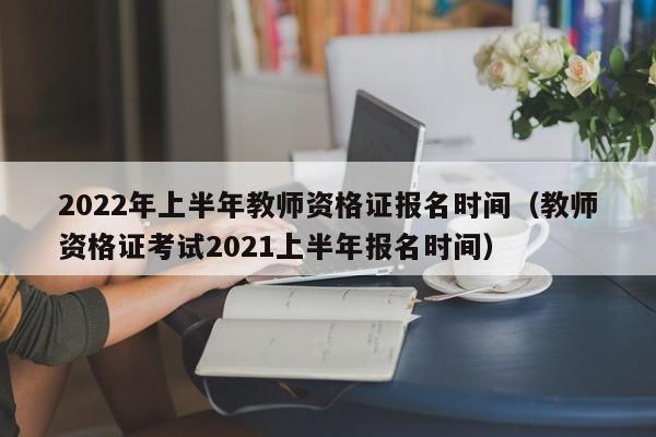 2022年上半年教师资格证报名时间（教师资格证考试2021上半年报名时间）