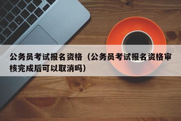 公务员考试报名资格（公务员考试报名资格审核完成后可以取消吗）