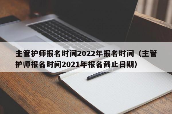 主管护师报名时间2022年报名时间（主管护师报名时间2021年报名截止日期）