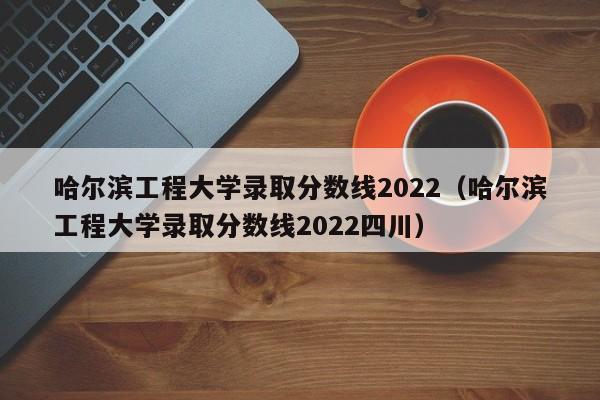 哈尔滨工程大学录取分数线2022（哈尔滨工程大学录取分数线2022四川）