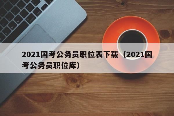 2021国考公务员职位表下载（2021国考公务员职位库）